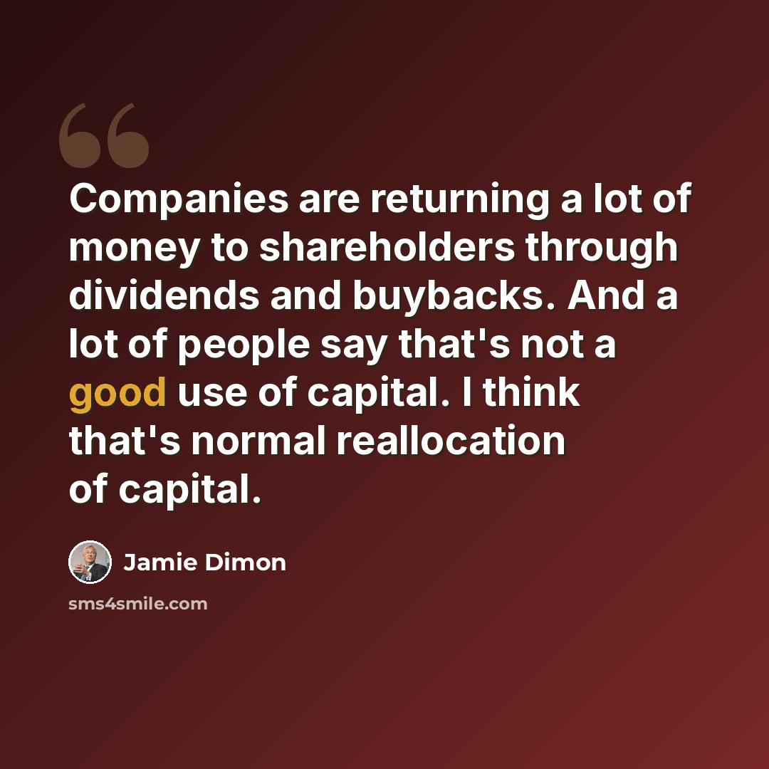“Companies are returning a lot of money to shareholders through dividends and buybacks. And a lot of people say that's not a good use of capital. I think that's normal reallocation of capital.” quote by Jamie Dimon