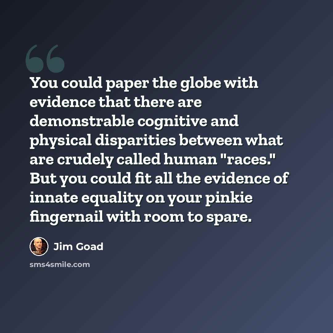 “You could paper the globe with evidence that there are demonstrable cognitive and physical disparities between what are crudely called human "races." But you could fit all the evidence of innate equality on your pinkie fingernail with room to spare.” quote by Jim Goad