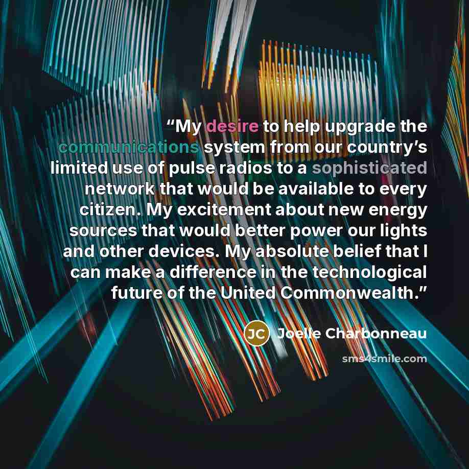 “My desire to help upgrade the communications system from our country’s limited use of pulse radios to a sophisticated network that would be available to every citizen. My excitement about new energy sources that would better power our lights and other devices. My absolute belief that I can make a…” quote by Joelle Charbonneau