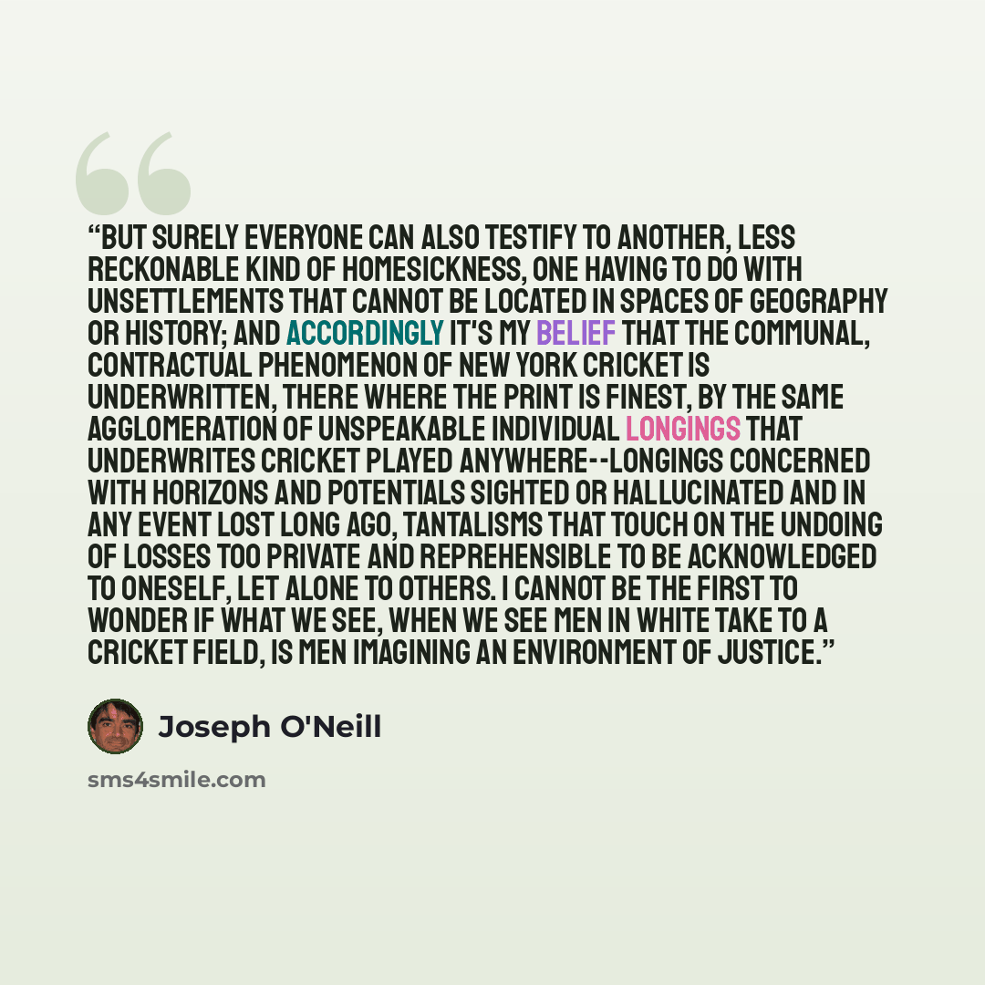 “But surely everyone can also testify to another, less reckonable kind of homesickness, one having to do with unsettlements that cannot be located in spaces of geography or history; and accordingly it's my belief that the communal, contractual phenomenon of New York cricket is underwritten, there…” quote by Joseph O'Neill