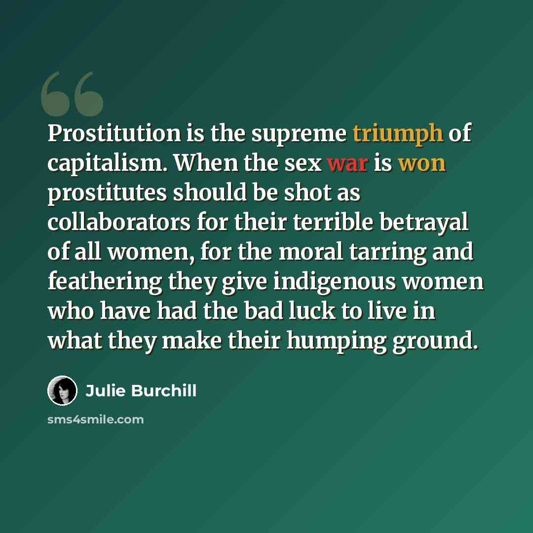 “Prostitution is the supreme triumph of capitalism. When the sex war is won prostitutes should be shot as collaborators for their terrible betrayal of all women, for the moral tarring and feathering they give indigenous women who have had the bad luck to live in what they make their humping ground.” quote by Julie Burchill