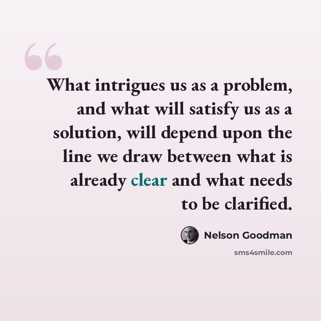 “What intrigues us as a problem, and what will satisfy us as a solution, will depend upon the line we draw between what is already clear and what needs to be clarified.” quote by Nelson Goodman