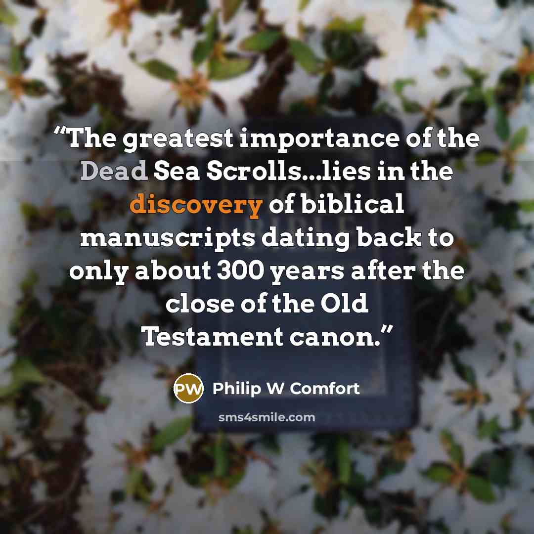“The greatest importance of the Dead Sea Scrolls...lies in the discovery of biblical manuscripts dating back to only about 300 years after the close of the Old Testament canon.” quote by Philip W Comfort