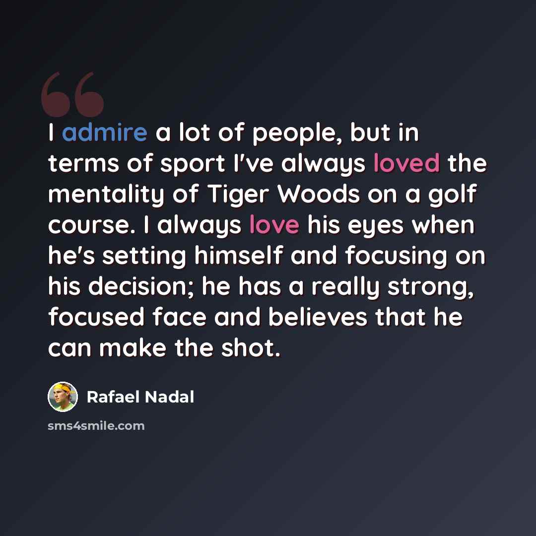 “I admire a lot of people, but in terms of sport I've always loved the mentality of Tiger Woods on a golf course. I always love his eyes when he's setting himself and focusing on his decision; he has a really strong, focused face and believes that he can make the shot.” quote by Rafael Nadal