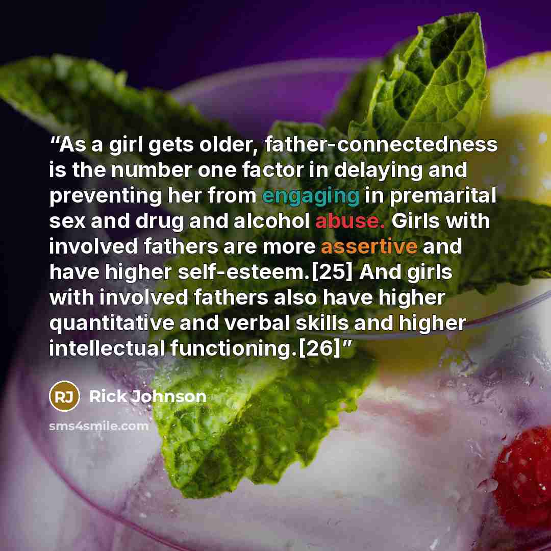 “As a girl gets older, father-connectedness is the number one factor in delaying and preventing her from engaging in premarital sex and drug and alcohol abuse. Girls with involved fathers are more assertive and have higher self-esteem.[25] And girls with involved fathers also have higher…” quote by Rick Johnson