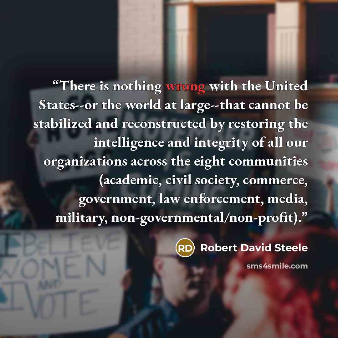 “There is nothing wrong with the United States--or the world at large--that cannot be stabilized and reconstructed by restoring the intelligence and integrity of all our organizations across the eight communities (academic, civil society, commerce, government, law enforcement, media, military…” quote by Robert David Steele