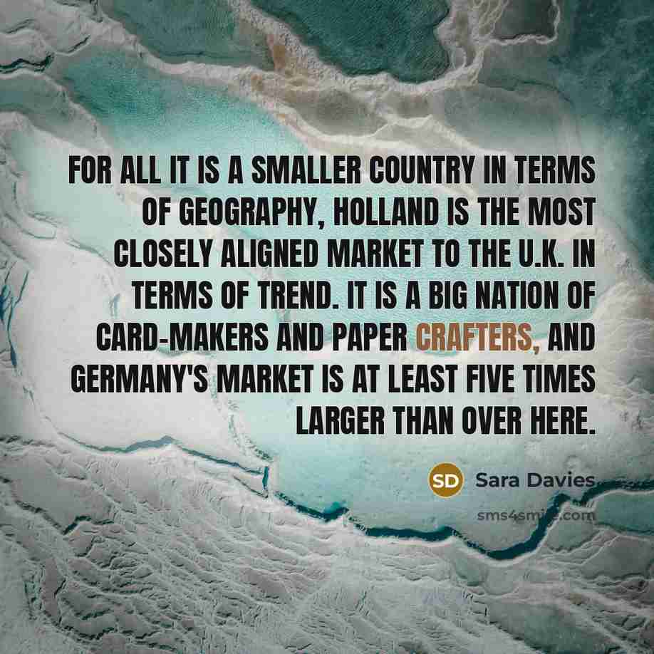 “For all it is a smaller country in terms of geography, Holland is the most closely aligned market to the U.K. in terms of trend. It is a big nation of card-makers and paper crafters, and Germany's market is at least five times larger than over here.” quote by Sara Davies