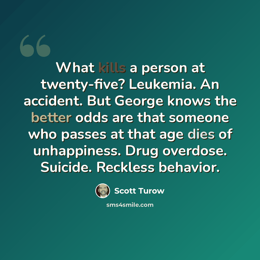 “What kills a person at twenty-five? Leukemia. An accident. But George knows the better odds are that someone who passes at that age dies of unhappiness. Drug overdose. Suicide. Reckless behavior.” quote by Scott Turow