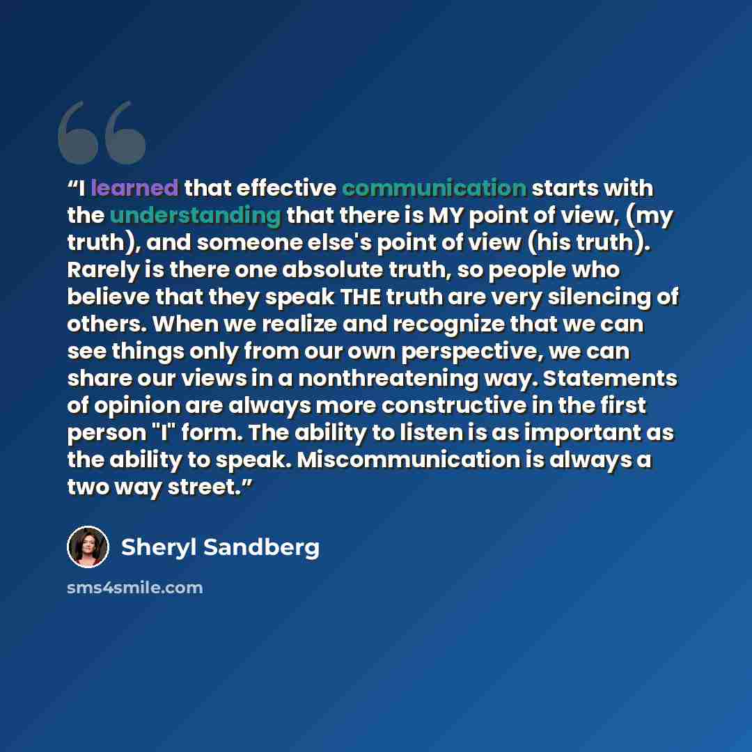 “I learned that effective communication starts with the understanding that there is MY point of view, (my truth), and someone else's point of view (his truth). Rarely is there one absolute truth, so people who believe that they speak THE truth are very silencing of others. When we realize and…” quote by Sheryl Sandberg
