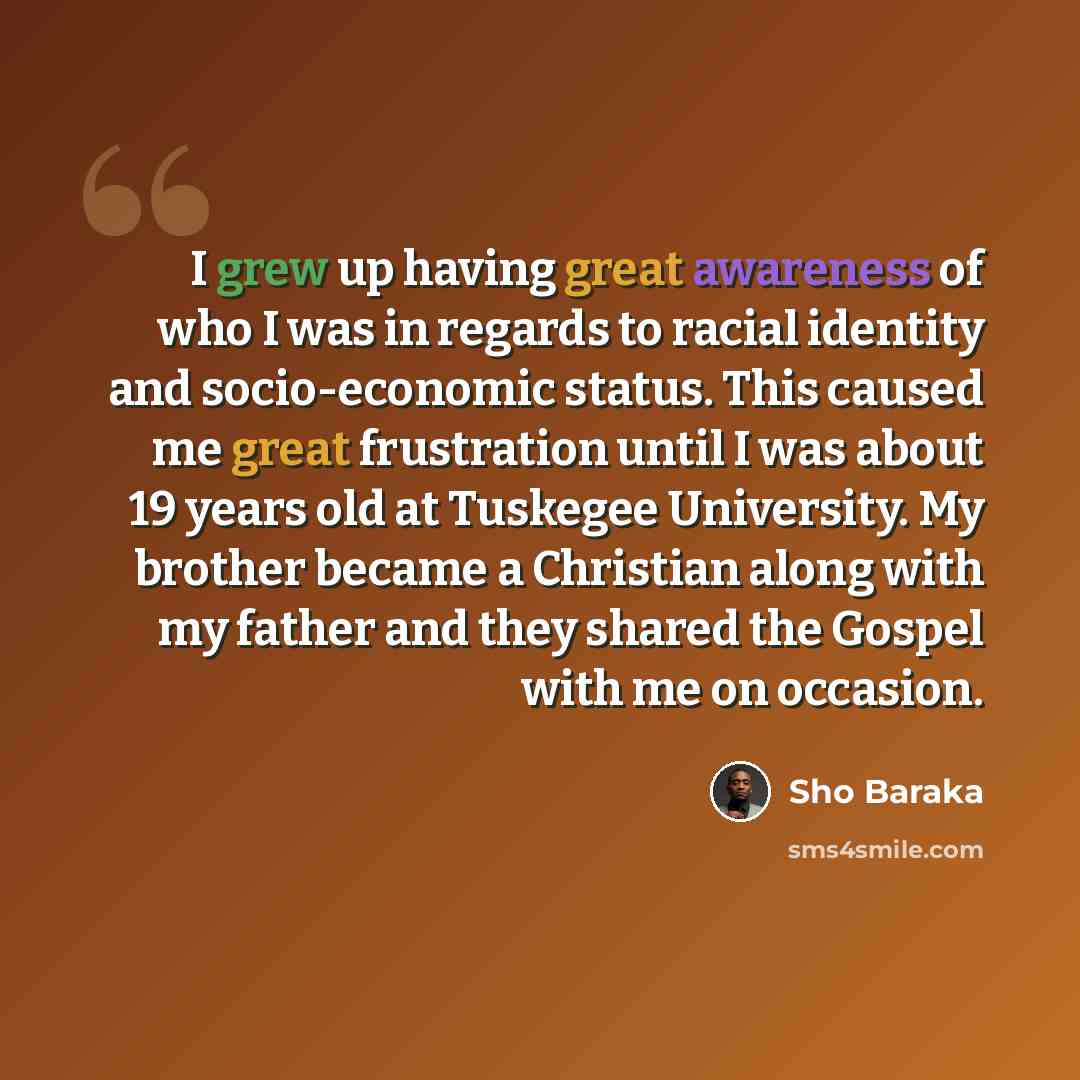 “I grew up having great awareness of who I was in regards to racial identity and socio-economic status. This caused me great frustration until I was about 19 years old at Tuskegee University. My brother became a Christian along with my father and they shared the Gospel with me on occasion.” quote by Sho Baraka