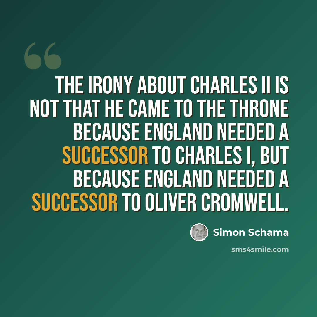 “The irony about Charles II is not that he came to the throne because England needed a successor to Charles I, but because England needed a successor to Oliver Cromwell.” quote by Simon Schama