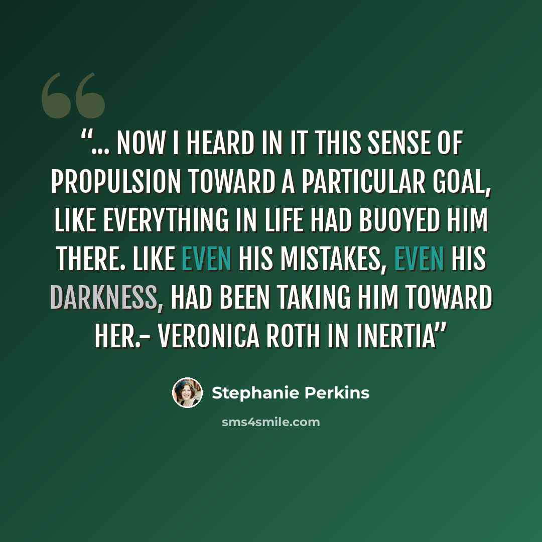 “... now I heard in it this sense of propulsion toward a particular goal, like everything in life had buoyed him there. Like even his mistakes, even his darkness, had been taking him toward her.- Veronica Roth in Inertia” quote by Stephanie Perkins