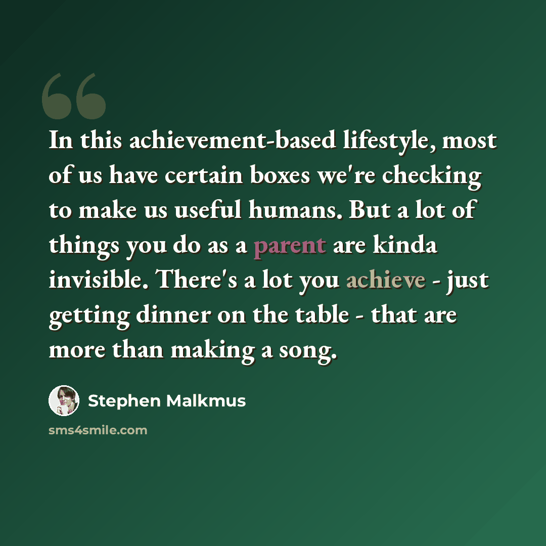 “In this achievement-based lifestyle, most of us have certain boxes we're checking to make us useful humans. But a lot of things you do as a parent are kinda invisible. There's a lot you achieve - just getting dinner on the table - that are more than making a song.” quote by Stephen Malkmus