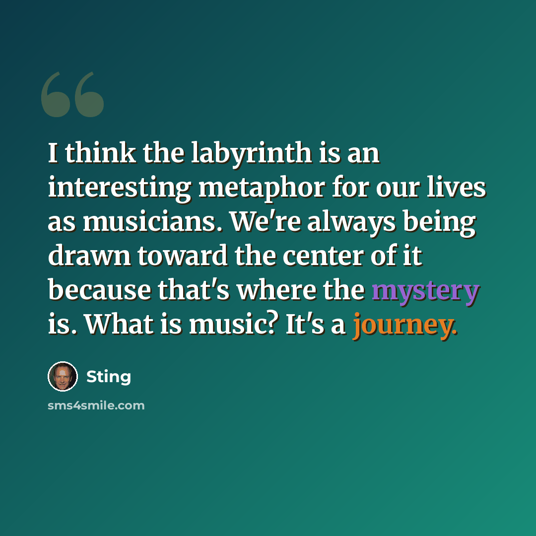 “I think the labyrinth is an interesting metaphor for our lives as musicians. We're always being drawn toward the center of it because that's where the mystery is. What is music? It's a journey.” quote by Sting