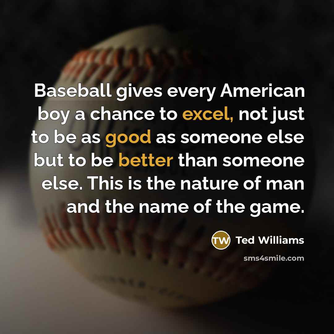 “Baseball gives every American boy a chance to excel, not just to be as good as someone else but to be better than someone else. This is the nature of man and the name of the game.” quote by Ted Williams