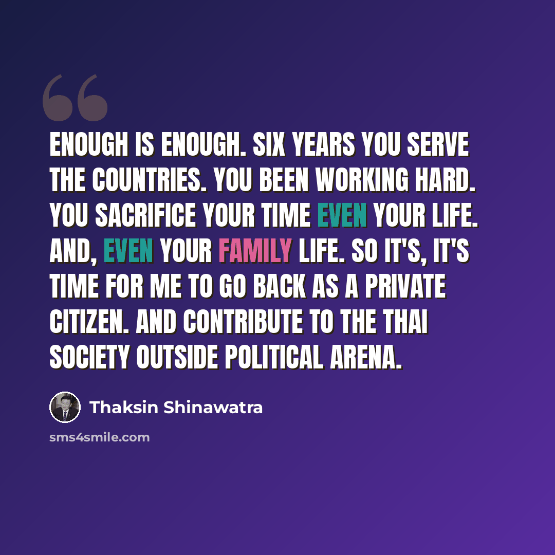 “Enough is enough. Six years you serve the countries. You been working hard. You sacrifice your time even your life. And, even your family life. So it's, it's time for me to go back as a private citizen. And contribute to the Thai society outside political arena.” quote by Thaksin Shinawatra