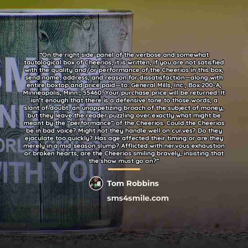 “On the right side-panel of the verbose and somewhat tautological box of Cheerios, it is written, If you are not satisfied with the quality and/or performance of the Cheerios in this box, send name, address, and reason for dissatisfaction—along with entire boxtop and price paid—to: General Mills…” quote by Tom Robbins