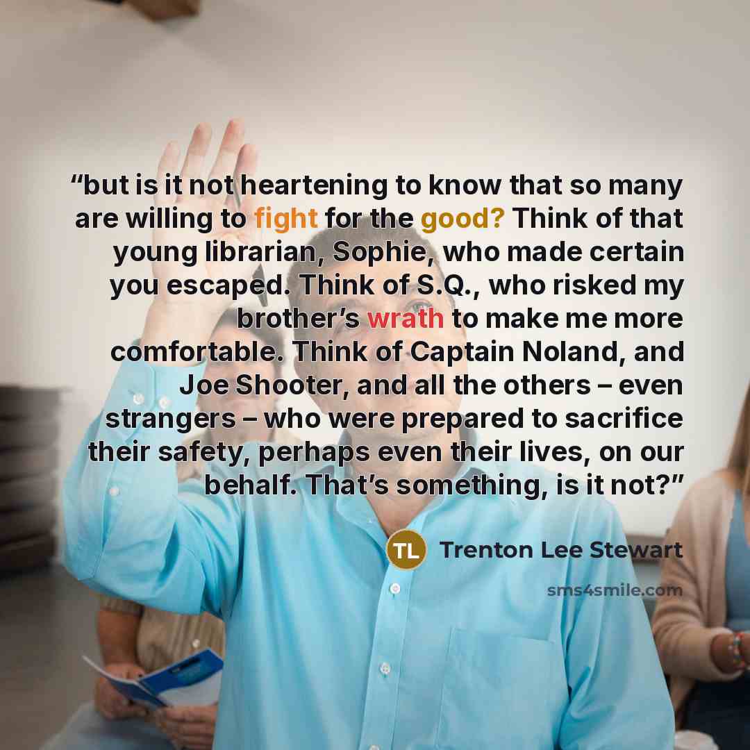 “but is it not heartening to know that so many are willing to fight for the good? Think of that young librarian, Sophie, who made certain you escaped. Think of S.Q., who risked my brother’s wrath to make me more comfortable. Think of Captain Noland, and Joe Shooter, and all the others – even…” quote by Trenton Lee Stewart