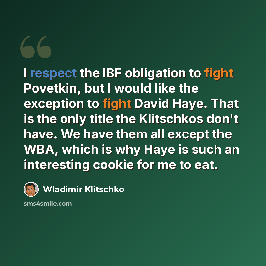 “I respect the IBF obligation to fight Povetkin, but I would like the exception to fight David Haye. That is the only title the Klitschkos don't have. We have them all except the WBA, which is why Haye is such an interesting cookie for me to eat.” quote by Wladimir Klitschko