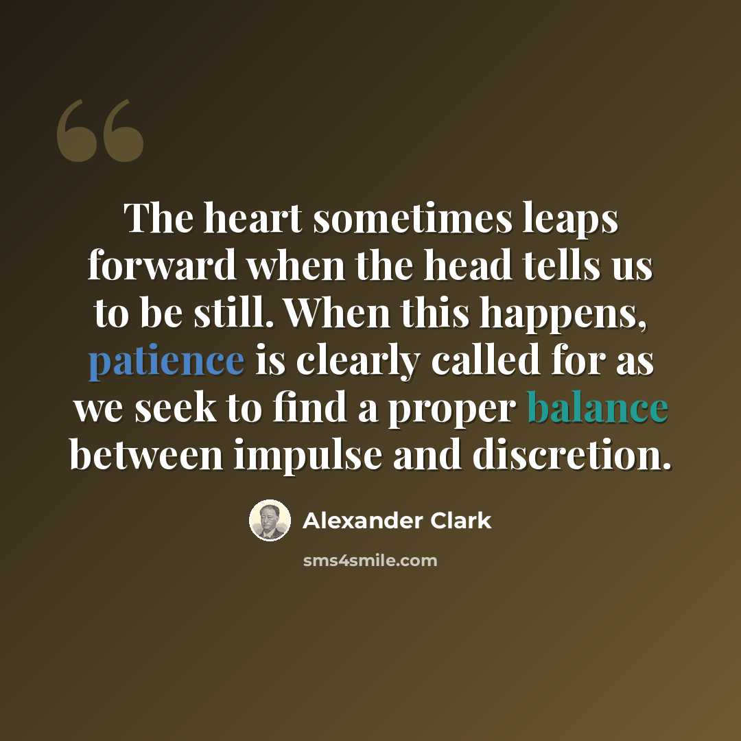 “The heart sometimes leaps forward when the head tells us to be still. When this happens, patience is clearly called for as we seek to find a proper balance between impulse and discretion.” quote by Alexander Clark