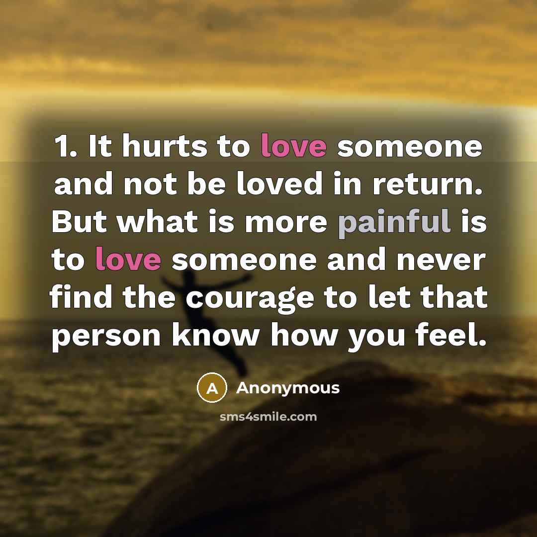 “1. It hurts to love someone and not be loved in return. But what is more painful is to love someone and never find the courage to let that person know how you feel.” quote by Anonymous