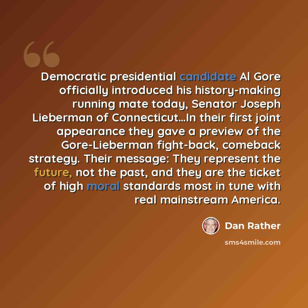“Democratic presidential candidate Al Gore officially introduced his history-making running mate today, Senator Joseph Lieberman of Connecticut…In their first joint appearance they gave a preview of the Gore-Lieberman fight-back, comeback strategy. Their message: They represent the future, not the…” quote by Dan Rather