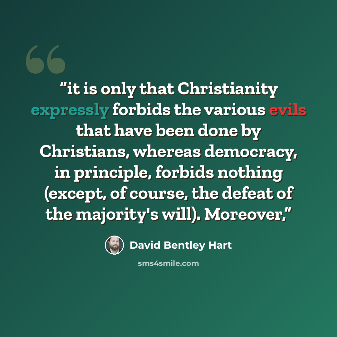 “it is only that Christianity expressly forbids the various evils that have been done by Christians, whereas democracy, in principle, forbids nothing (except, of course, the defeat of the majority's will). Moreover,” quote by David Bentley Hart