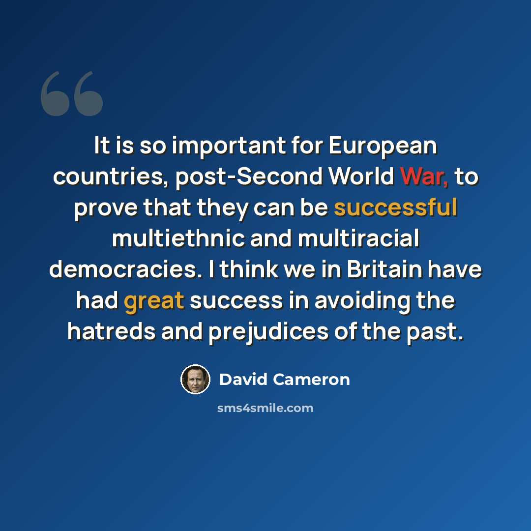 “It is so important for European countries, post-Second World War, to prove that they can be successful multiethnic and multiracial democracies. I think we in Britain have had great success in avoiding the hatreds and prejudices of the past.” quote by David Cameron