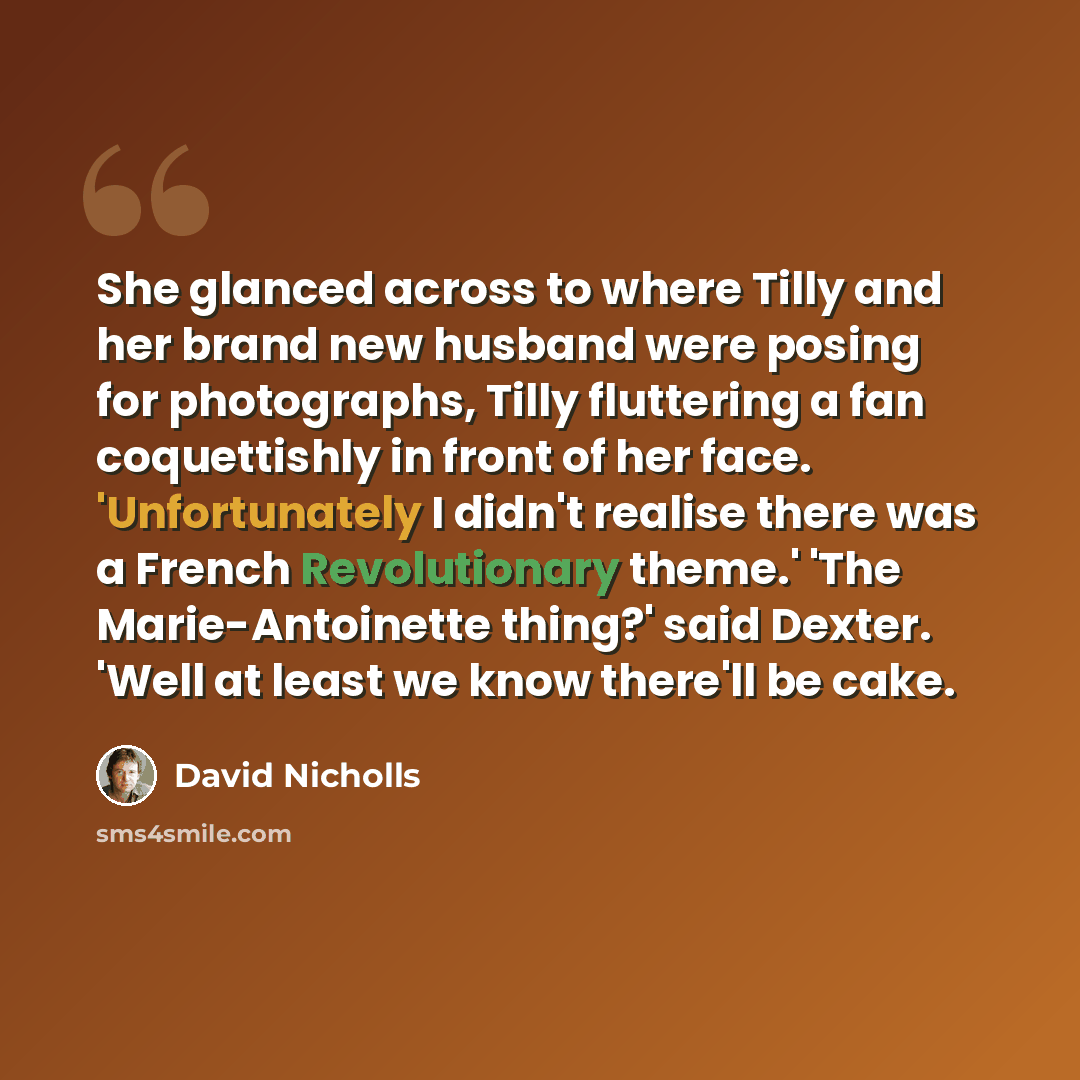 “She glanced across to where Tilly and her brand new husband were posing for photographs, Tilly fluttering a fan coquettishly in front of her face. 'Unfortunately I didn't realise there was a French Revolutionary theme.' 'The Marie-Antoinette thing?' said Dexter. 'Well at least we know there'll be…” quote by David Nicholls