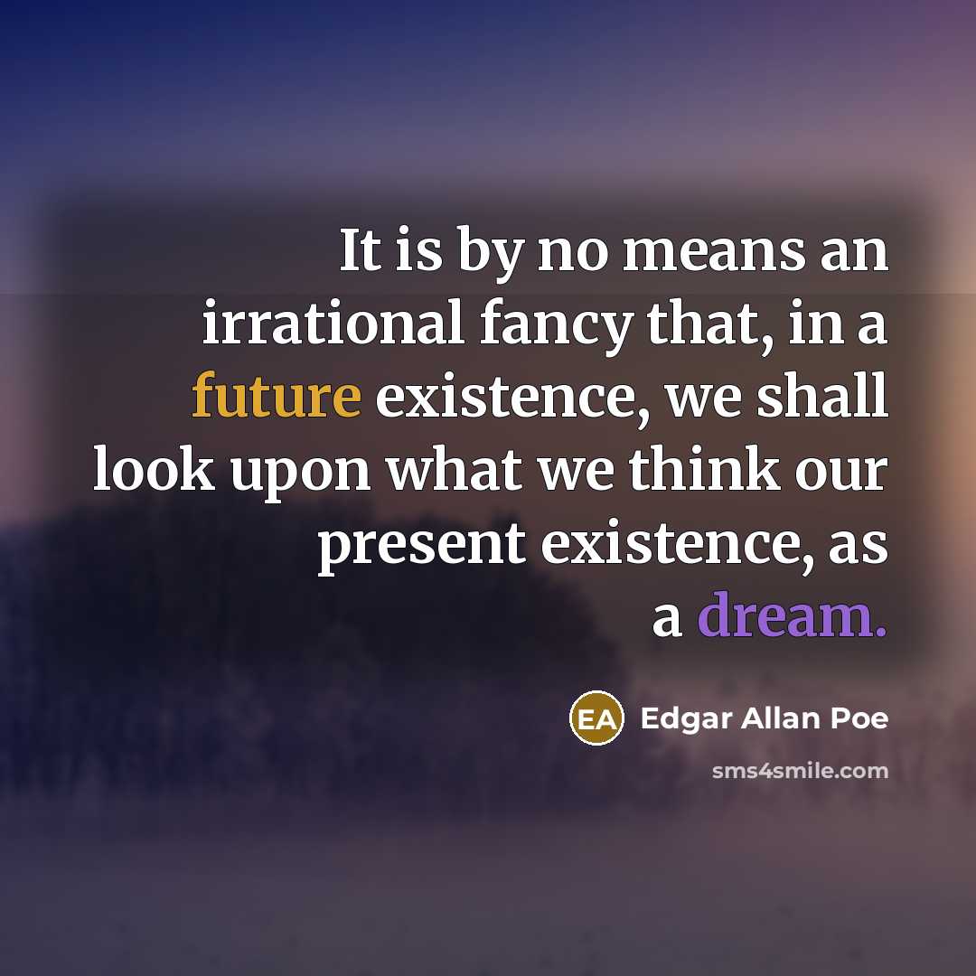 “It is by no means an irrational fancy that, in a future existence, we shall look upon what we think our present existence, as a dream.” quote by Edgar Allan Poe