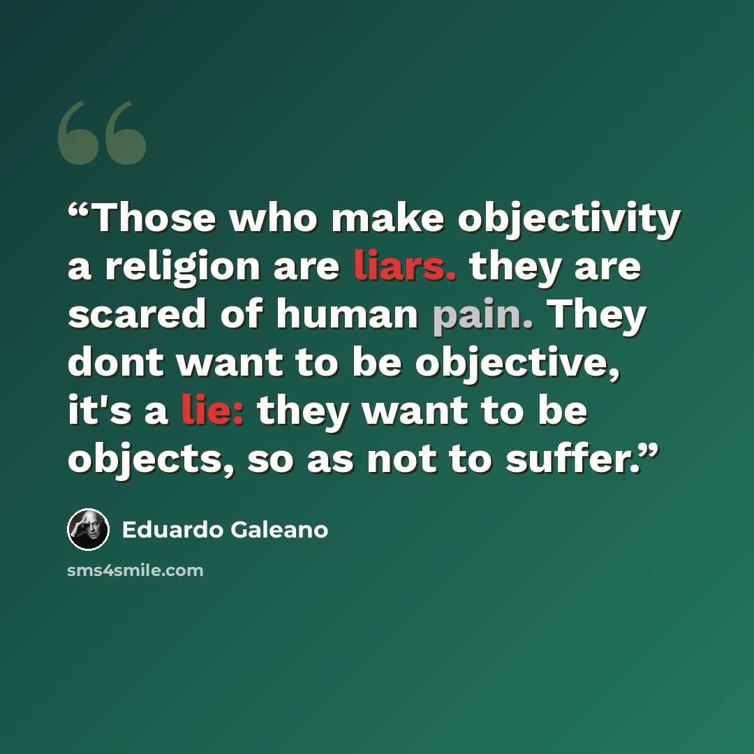 “Those who make objectivity a religion are liars. they are scared of human pain. They dont want to be objective, it's a lie: they want to be objects, so as not to suffer.” quote by Eduardo Galeano