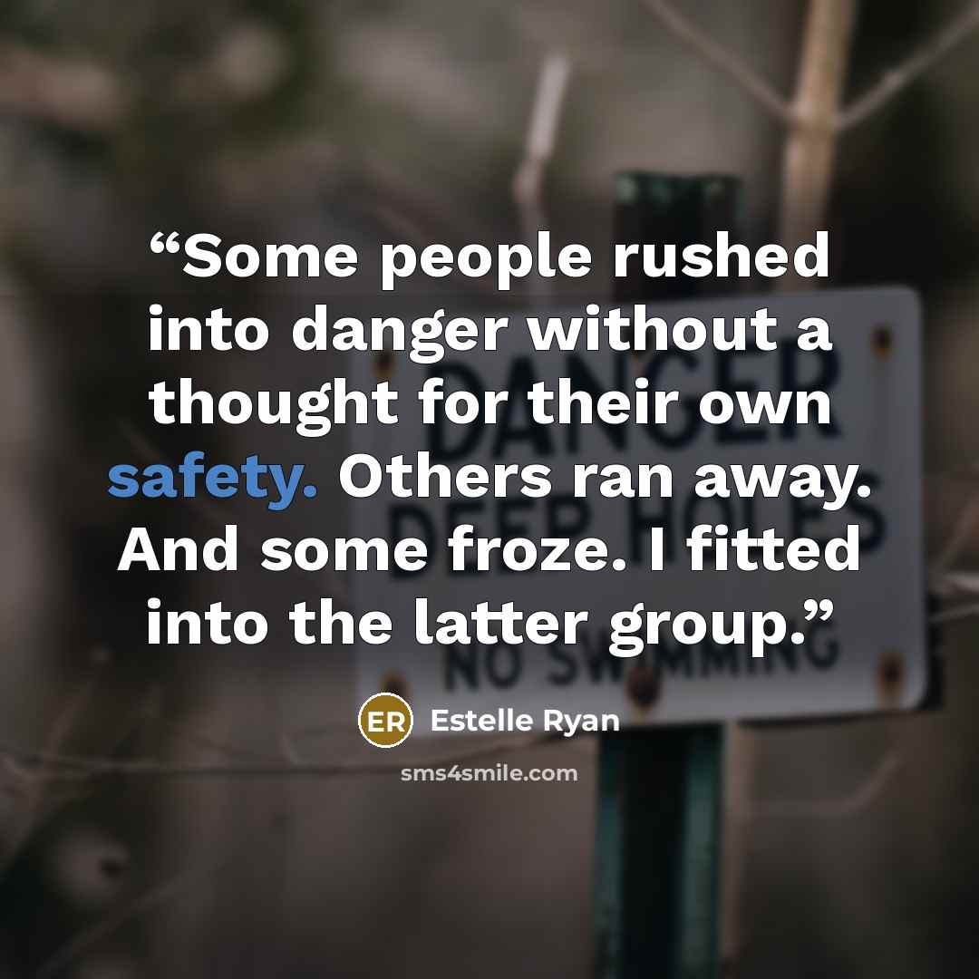 “Some people rushed into danger without a thought for their own safety. Others ran away. And some froze. I fitted into the latter group.” quote by Estelle Ryan