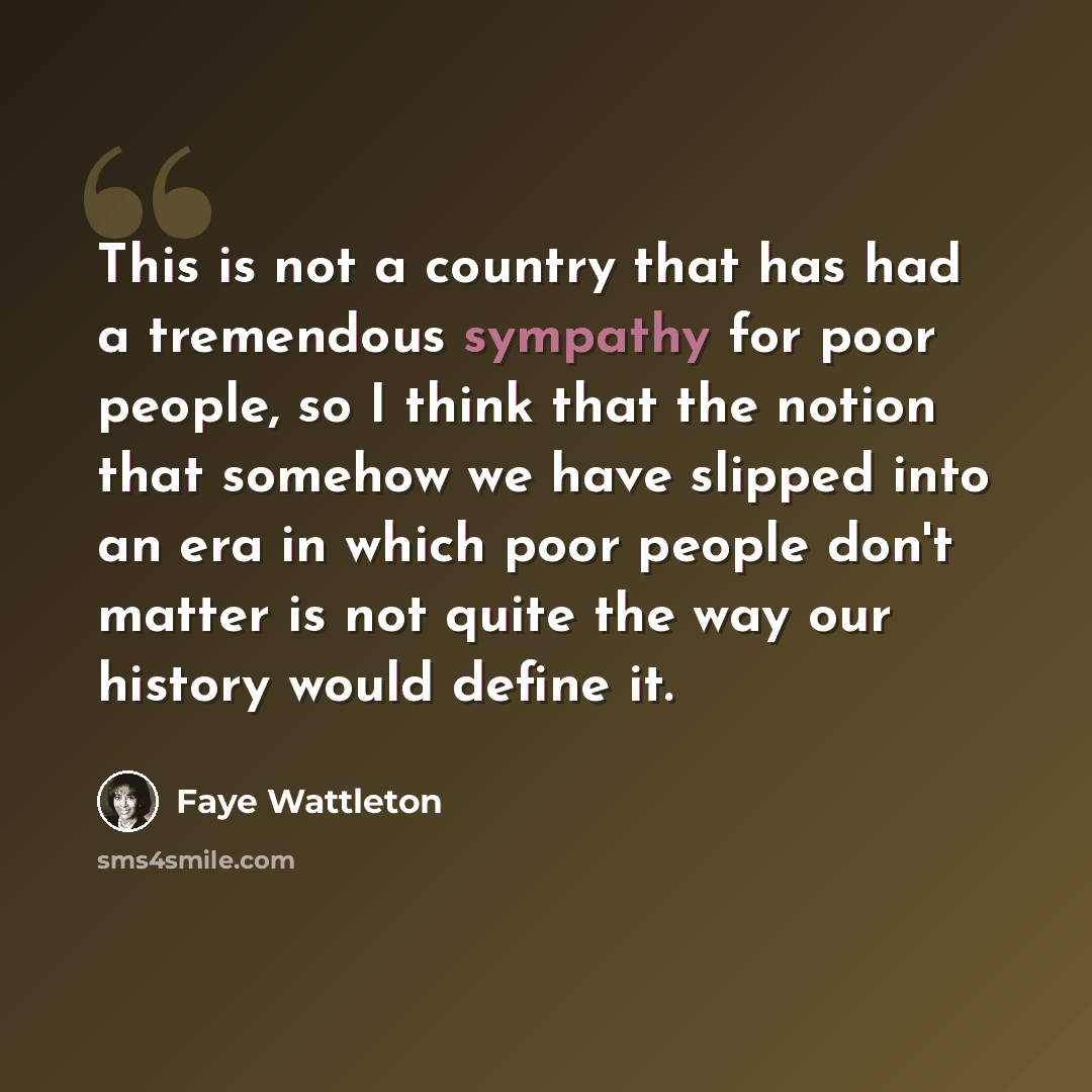 “This is not a country that has had a tremendous sympathy for poor people, so I think that the notion that somehow we have slipped into an era in which poor people don't matter is not quite the way our history would define it.” quote by Faye Wattleton