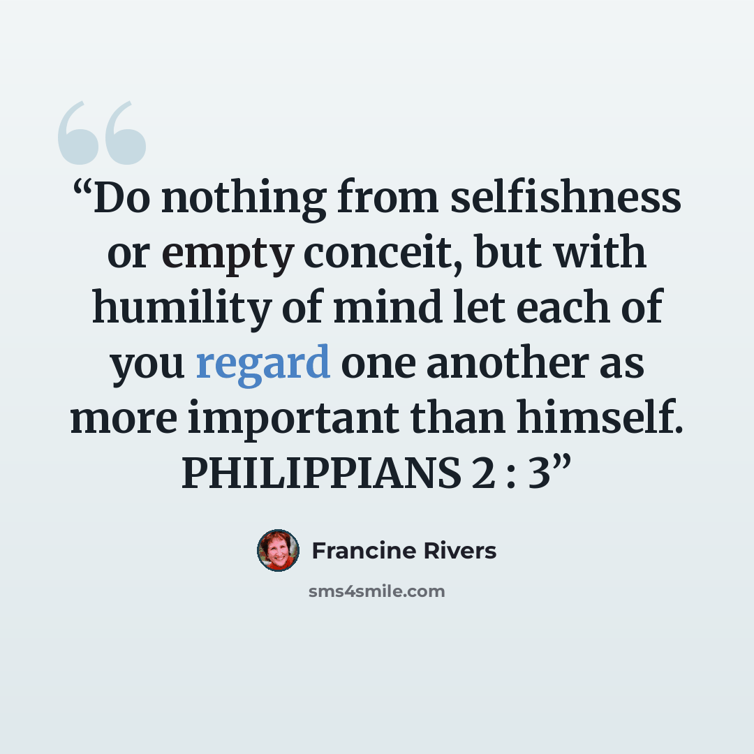 “Do nothing from selfishness or empty conceit, but with humility of mind let each of you regard one another as more important than himself. PHILIPPIANS 2 : 3” quote by Francine Rivers