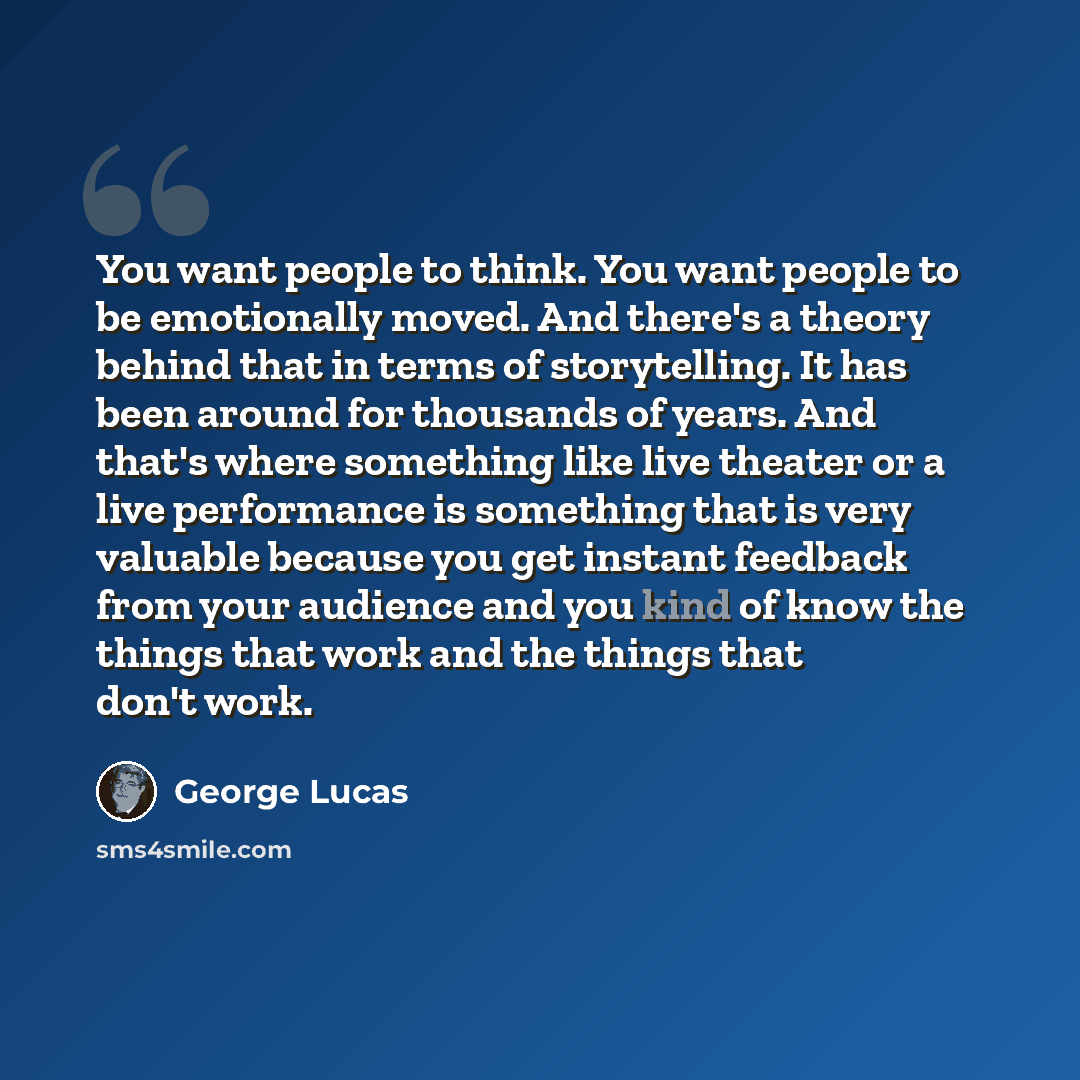 “You want people to think. You want people to be emotionally moved. And there's a theory behind that in terms of storytelling. It has been around for thousands of years. And that's where something like live theater or a live performance is something that is very valuable because you get instant…” quote by George Lucas