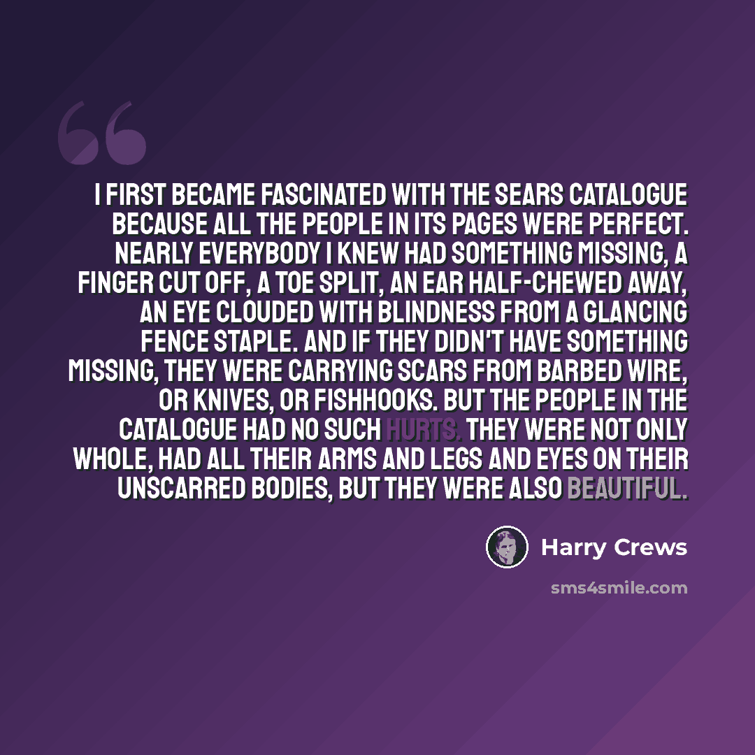 “I first became fascinated with the Sears catalogue because all the people in its pages were perfect. Nearly everybody I knew had something missing, a finger cut off, a toe split, an ear half-chewed away, an eye clouded with blindness from a glancing fence staple. And if they didn't have something…” quote by Harry Crews