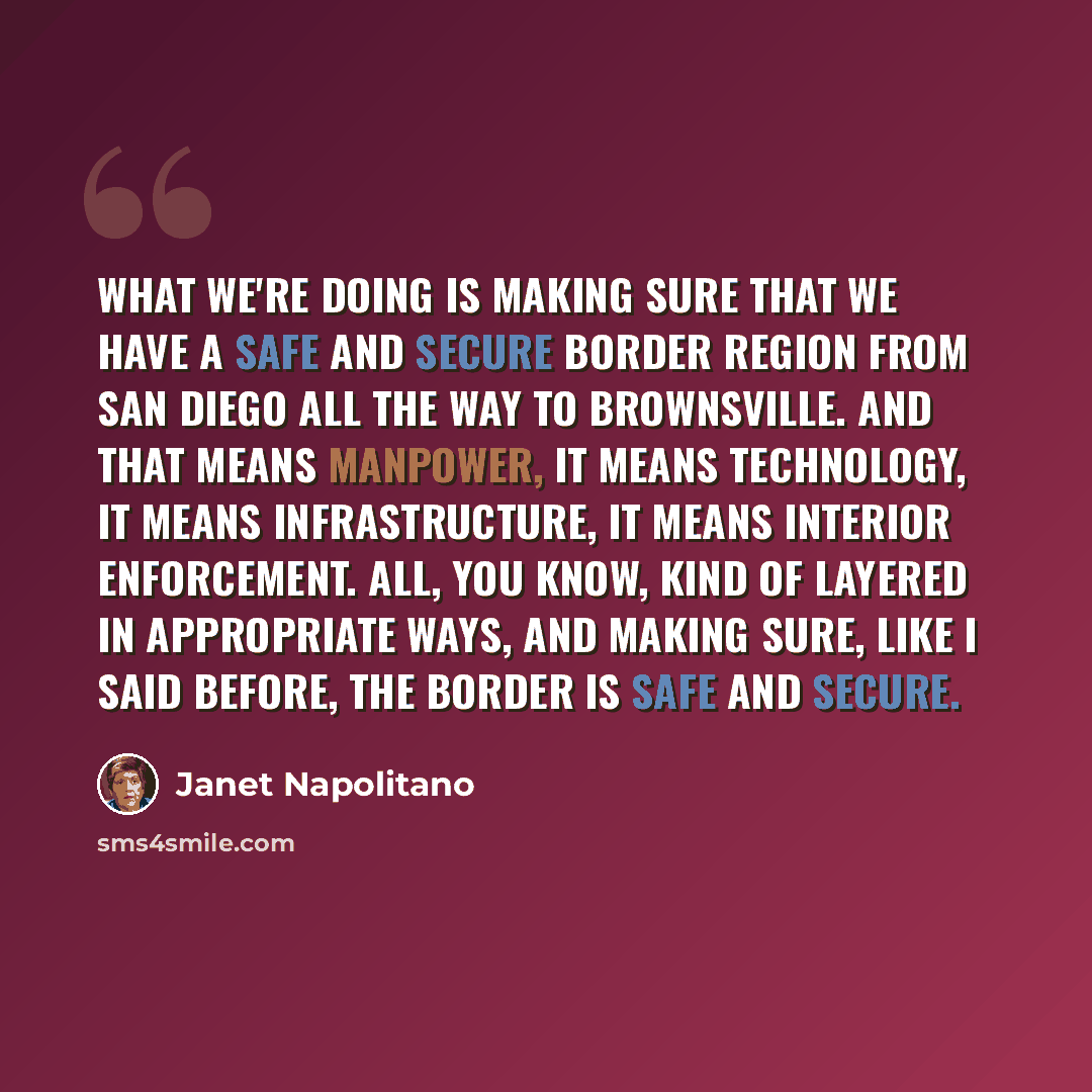 “What we're doing is making sure that we have a safe and secure border region from San Diego all the way to Brownsville. And that means manpower, it means technology, it means infrastructure, it means interior enforcement. All, you know, kind of layered in appropriate ways, and making sure, like I…” quote by Janet Napolitano