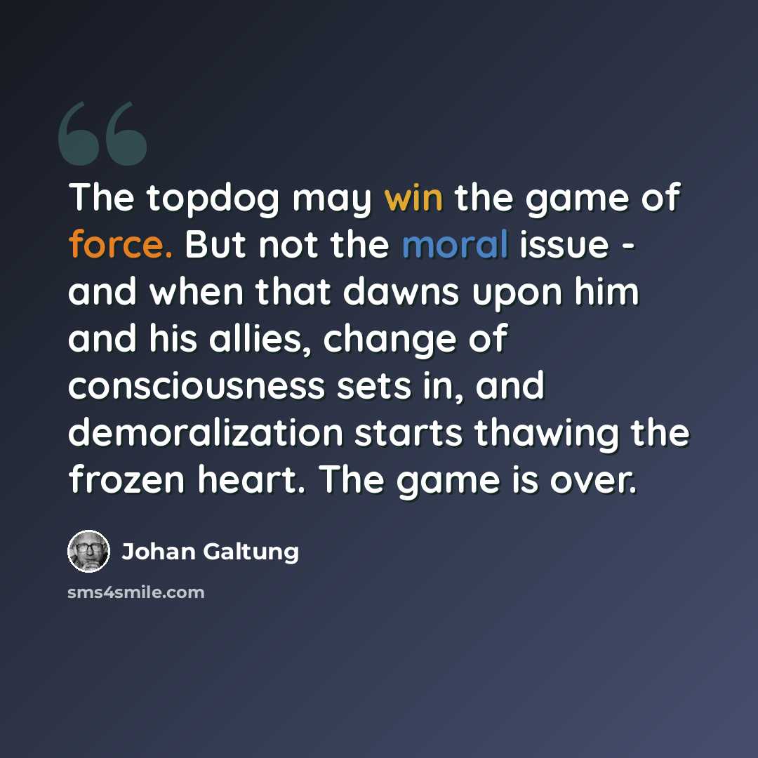 “The topdog may win the game of force. But not the moral issue - and when that dawns upon him and his allies, change of consciousness sets in, and demoralization starts thawing the frozen heart. The game is over.” quote by Johan Galtung