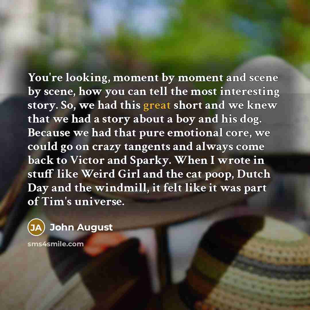 “You're looking, moment by moment and scene by scene, how you can tell the most interesting story. So, we had this great short and we knew that we had a story about a boy and his dog. Because we had that pure emotional core, we could go on crazy tangents and always come back to Victor and Sparky…” quote by John August