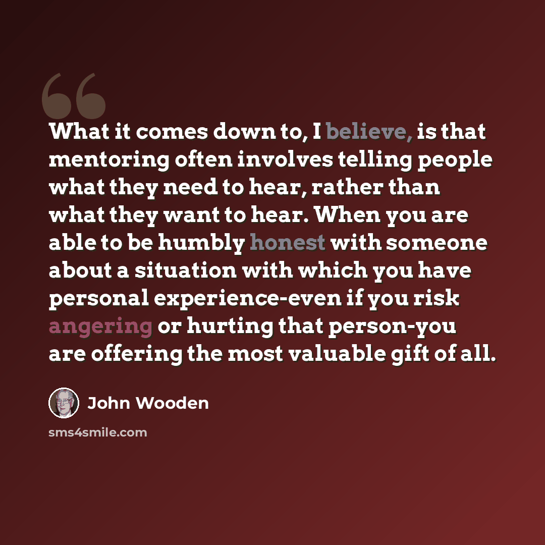 “What it comes down to, I believe, is that mentoring often involves telling people what they need to hear, rather than what they want to hear. When you are able to be humbly honest with someone about a situation with which you have personal experience-even if you risk angering or hurting that…” quote by John Wooden