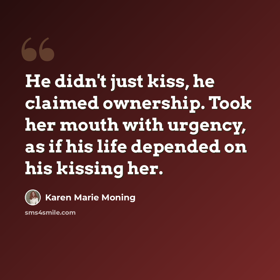 “He didn't just kiss, he claimed ownership. Took her mouth with urgency, as if his life depended on his kissing her.” quote by Karen Marie Moning