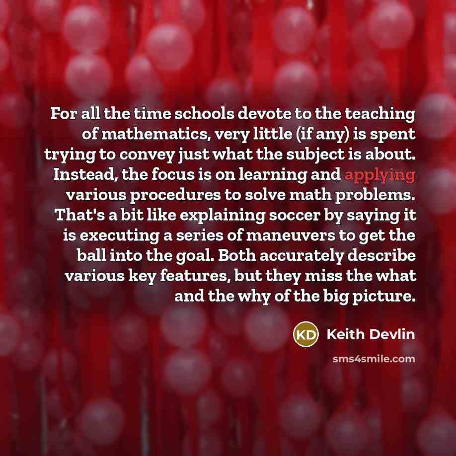 “For all the time schools devote to the teaching of mathematics, very little (if any) is spent trying to convey just what the subject is about. Instead, the focus is on learning and applying various procedures to solve math problems. That's a bit like explaining soccer by saying it is executing a…” quote by Keith Devlin