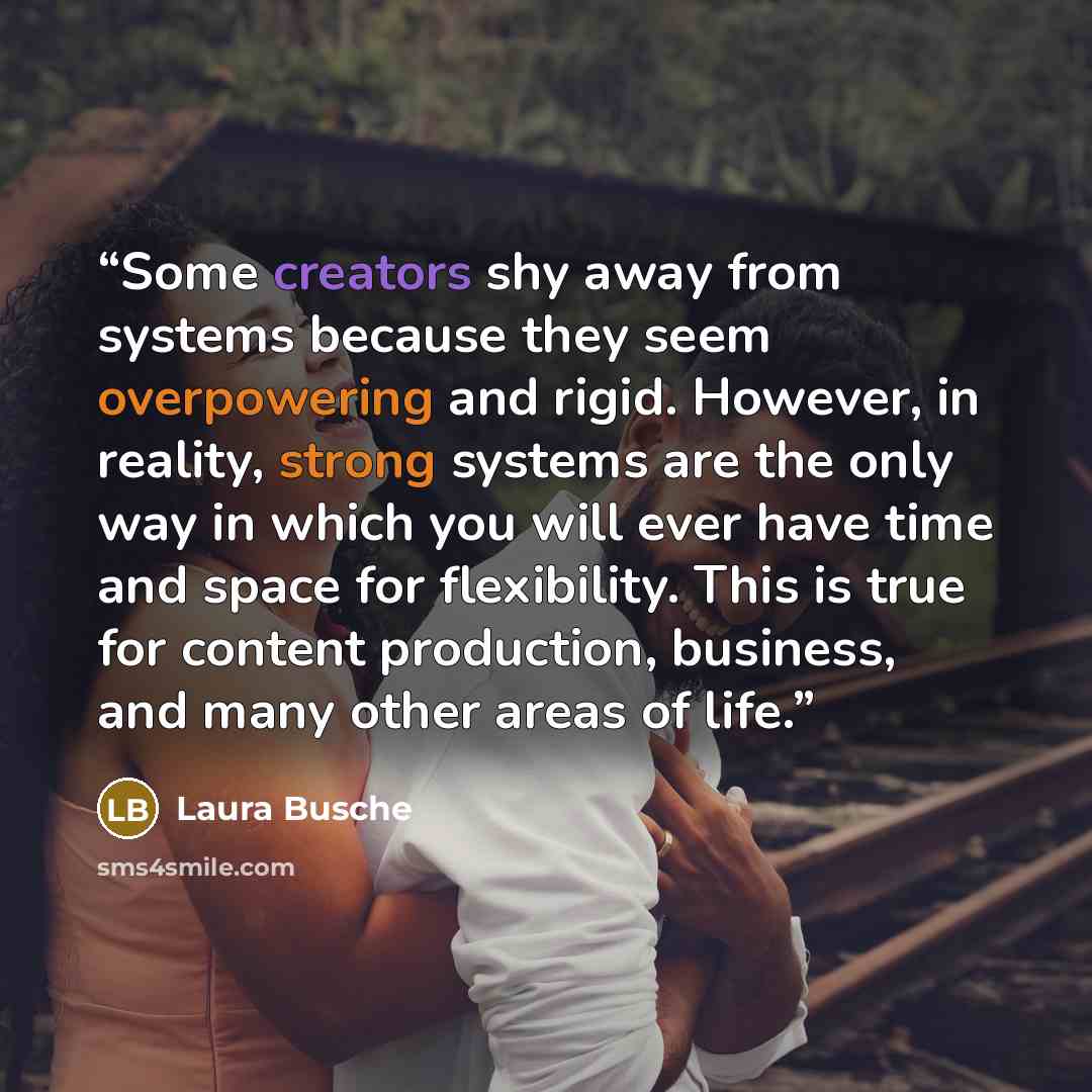 “Some creators shy away from systems because they seem overpowering and rigid. However, in reality, strong systems are the only way in which you will ever have time and space for flexibility. This is true for content production, business, and many other areas of life.” quote by Laura Busche