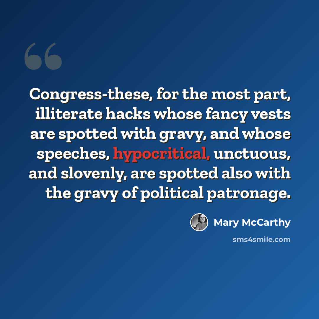 “Congress-these, for the most part, illiterate hacks whose fancy vests are spotted with gravy, and whose speeches, hypocritical, unctuous, and slovenly, are spotted also with the gravy of political patronage.” quote by Mary McCarthy