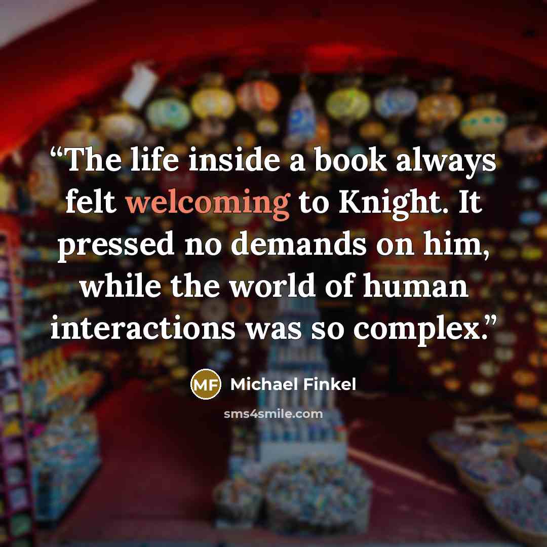 “The life inside a book always felt welcoming to Knight. It pressed no demands on him, while the world of human interactions was so complex.” quote by Michael Finkel