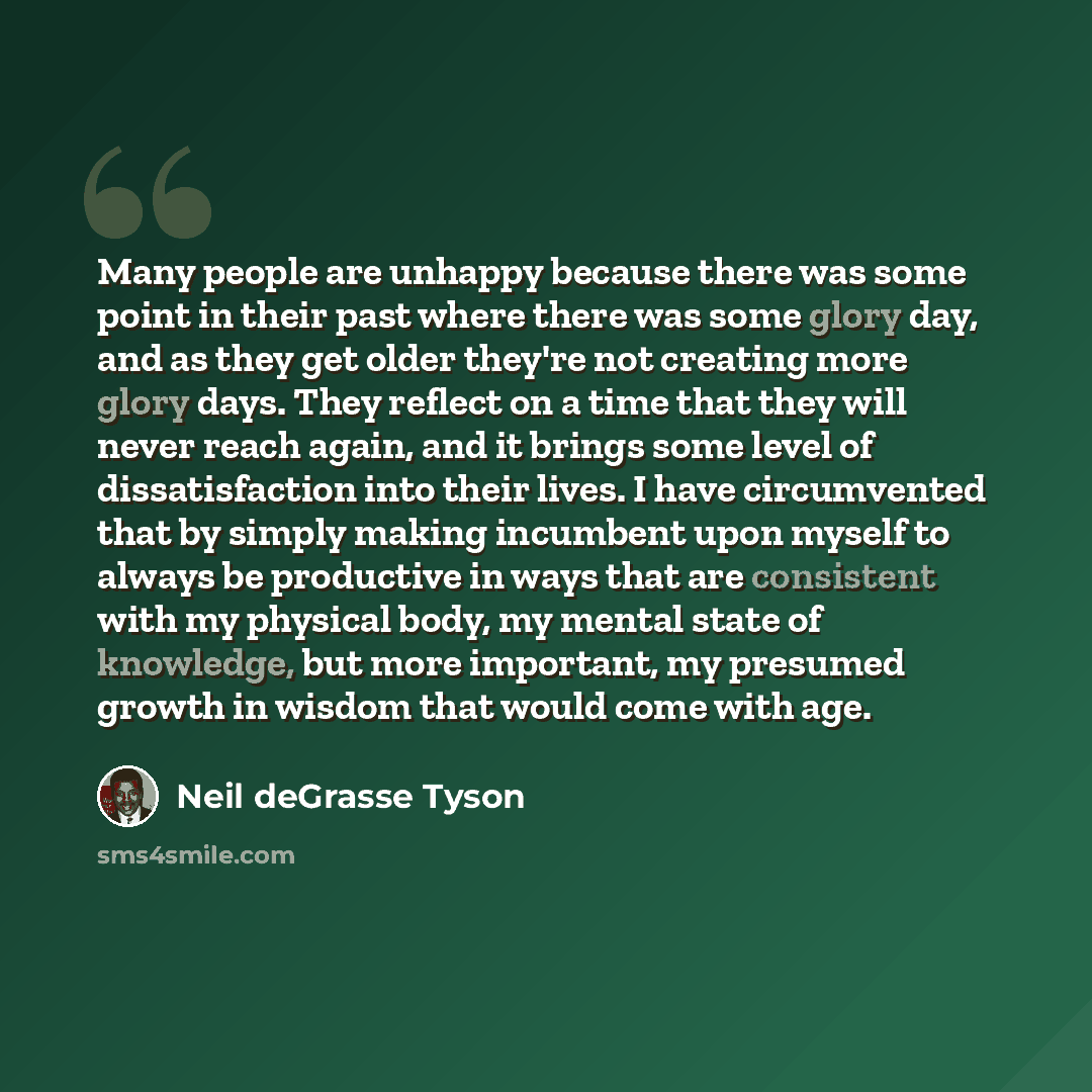 “Many people are unhappy because there was some point in their past where there was some glory day, and as they get older they're not creating more glory days. They reflect on a time that they will never reach again, and it brings some level of dissatisfaction into their lives. I have circumvented…” quote by Neil deGrasse Tyson
