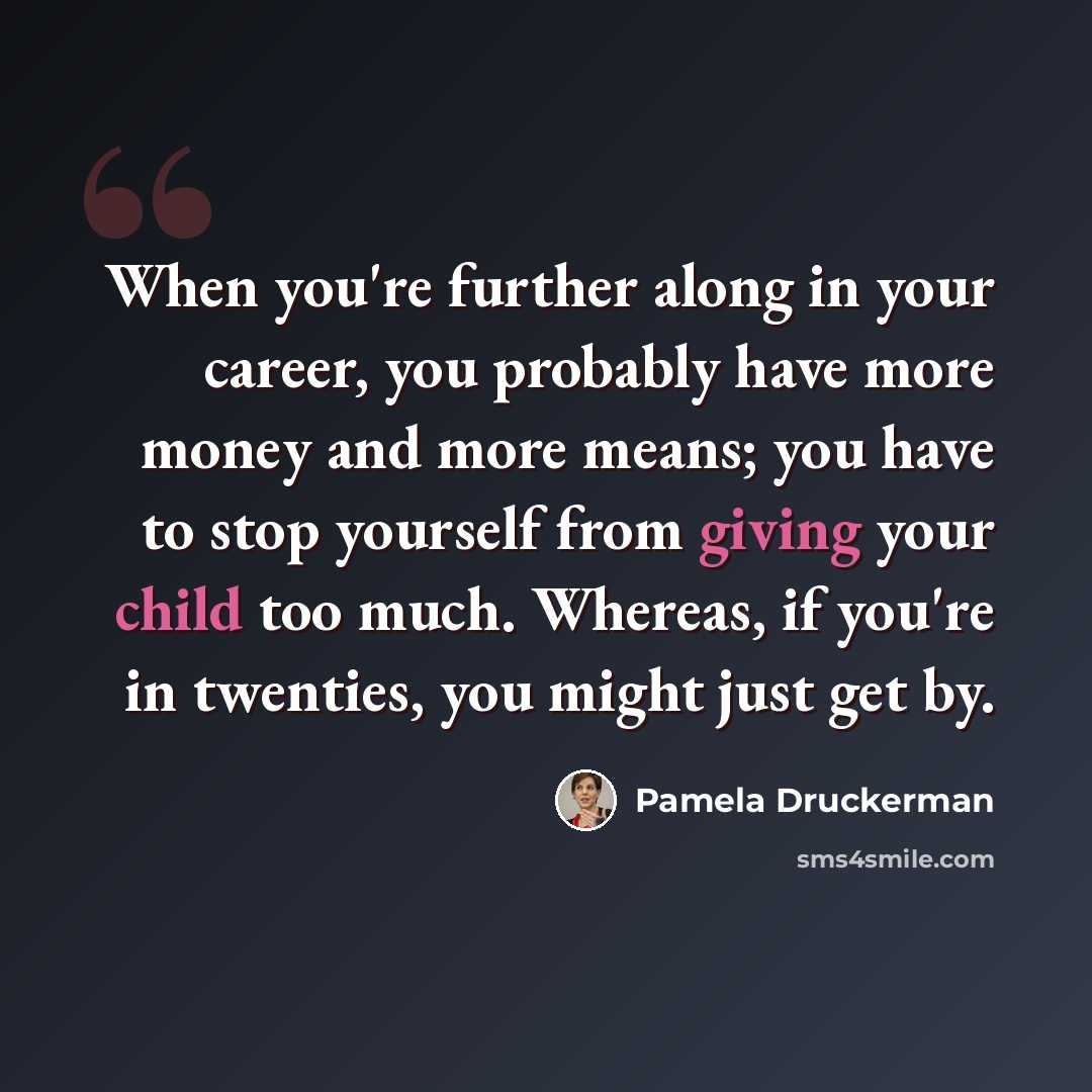 “When you're further along in your career, you probably have more money and more means; you have to stop yourself from giving your child too much. Whereas, if you're in twenties, you might just get by.” quote by Pamela Druckerman