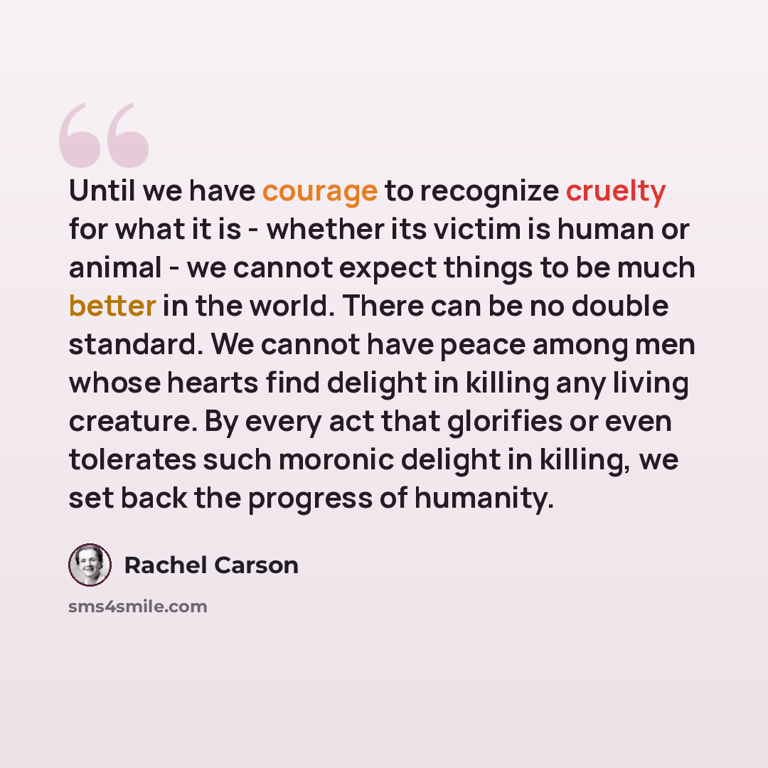 “Until we have courage to recognize cruelty for what it is - whether its victim is human or animal - we cannot expect things to be much better in the world. There can be no double standard. We cannot have peace among men whose hearts find delight in killing any living creature. By every act that…” quote by Rachel Carson