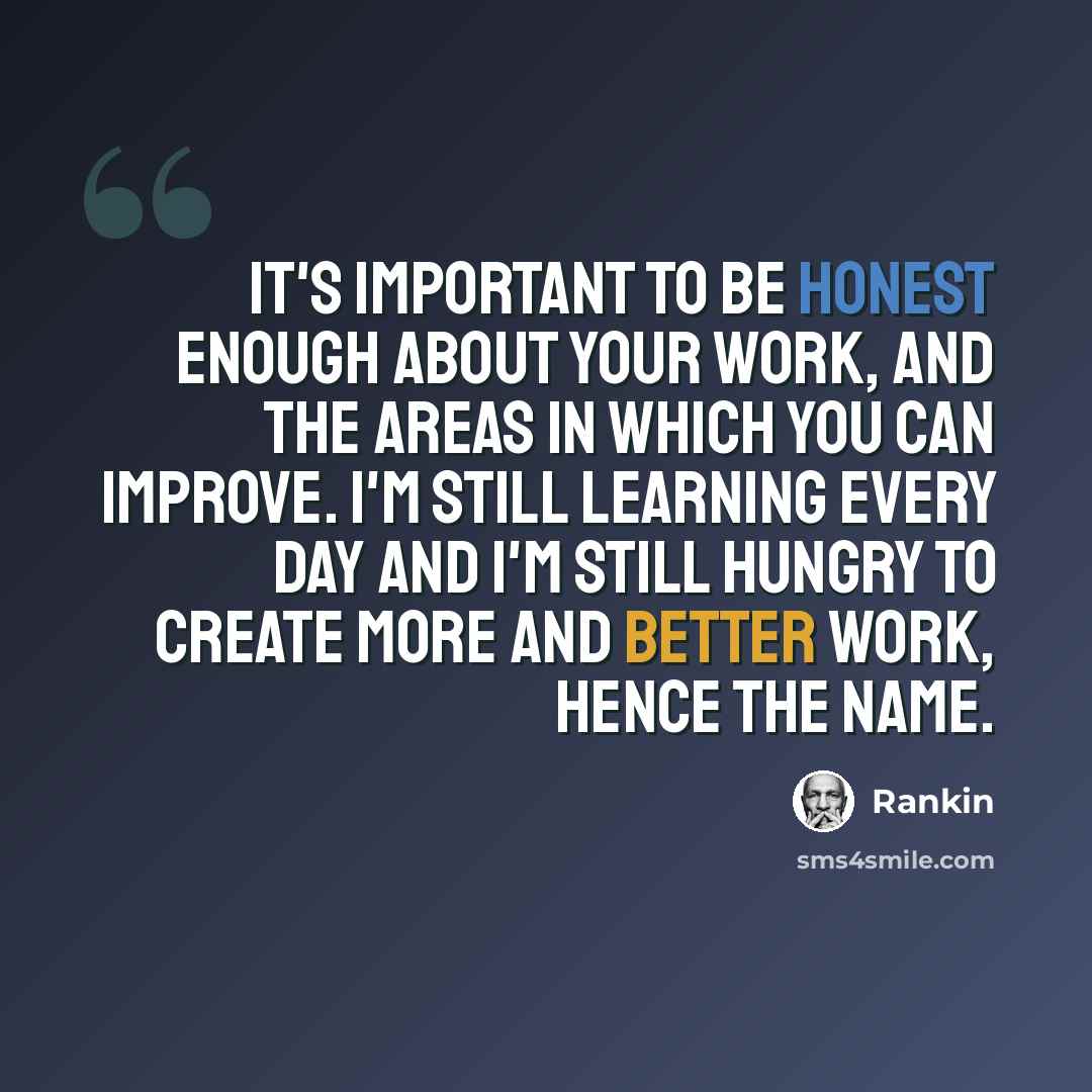 “It's important to be honest enough about your work, and the areas in which you can improve. I'm still learning every day and I'm still Hungry to create more and better work, hence the name.” quote by Rankin
