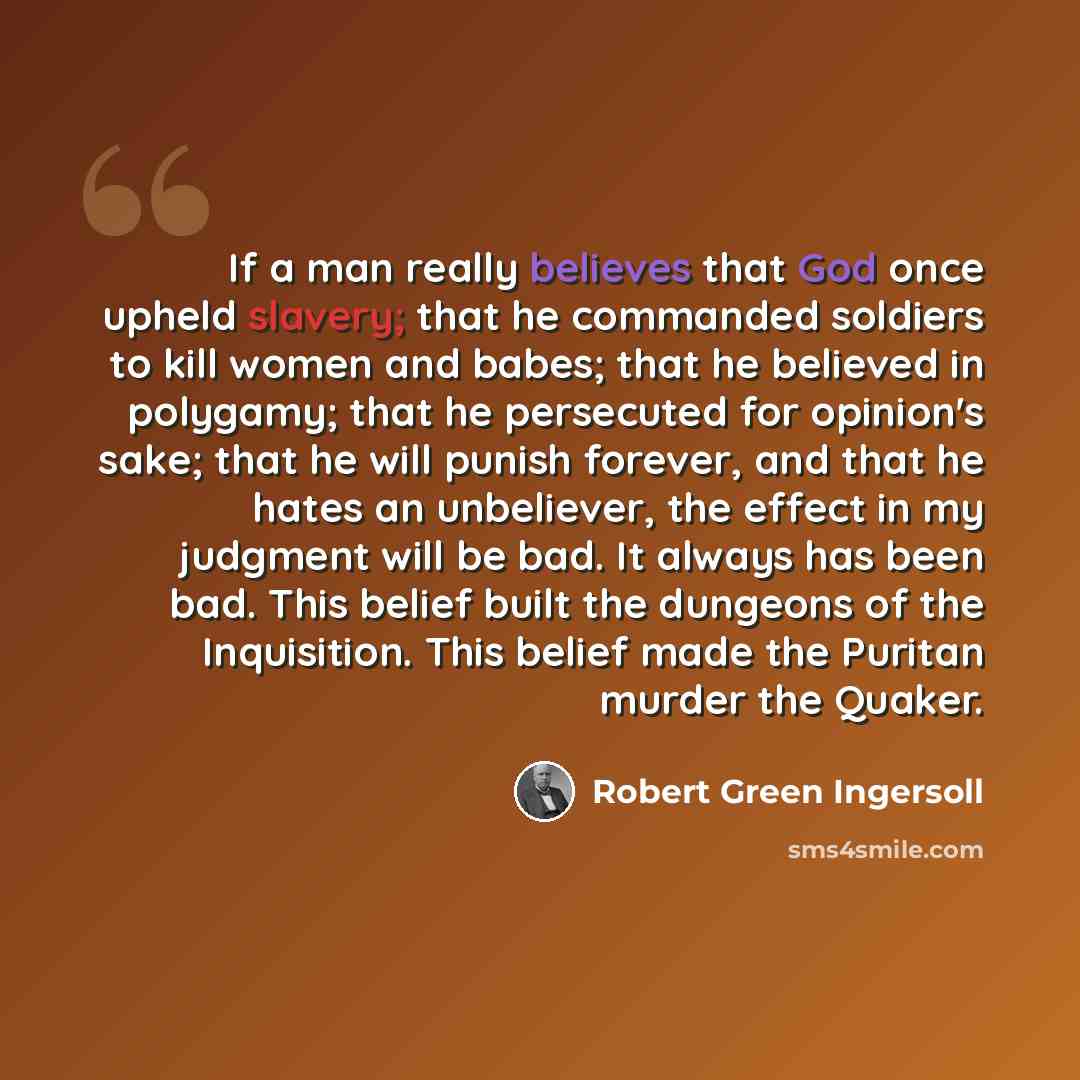 “If a man really believes that God once upheld slavery; that he commanded soldiers to kill women and babes; that he believed in polygamy; that he persecuted for opinion's sake; that he will punish forever, and that he hates an unbeliever, the effect in my judgment will be bad. It always has been…” quote by Robert Green Ingersoll